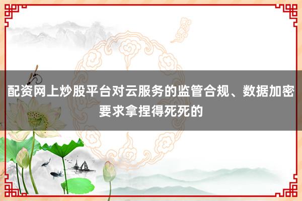 配资网上炒股平台对云服务的监管合规、数据加密要求拿捏得死死的