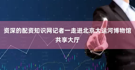 资深的配资知识网记者一走进北京大运河博物馆共享大厅