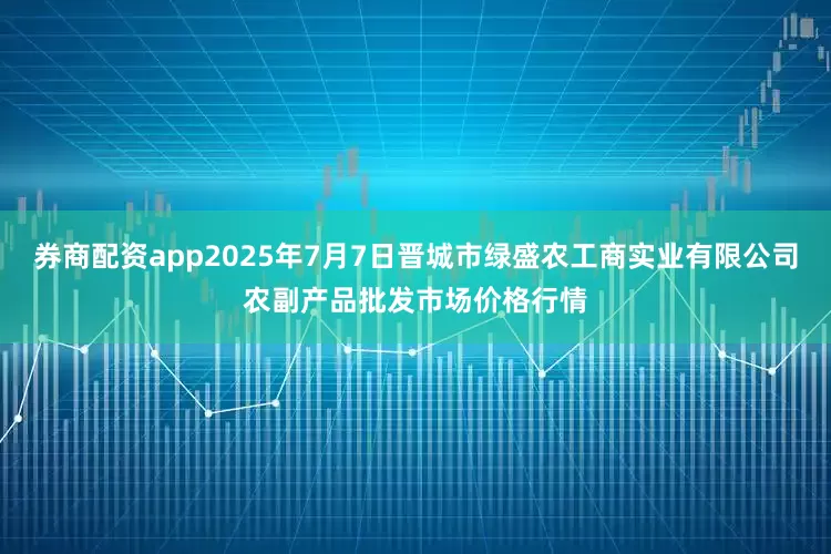 券商配资app2025年7月7日晋城市绿盛农工商实业有限公司农副产品批发市场价格行情