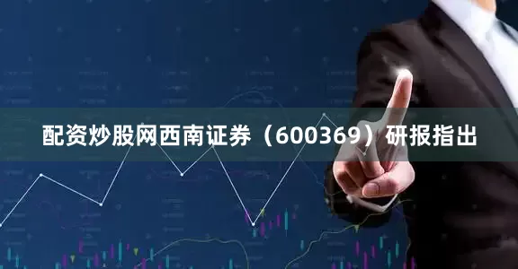 配资炒股网西南证券（600369）研报指出