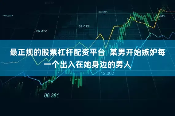最正规的股票杠杆配资平台  某男开始嫉妒每一个出入在她身边的男人