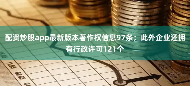 配资炒股app最新版本著作权信息97条；此外企业还拥有行政许可121个