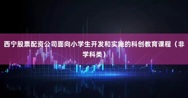 西宁股票配资公司面向小学生开发和实施的科创教育课程（非学科类）