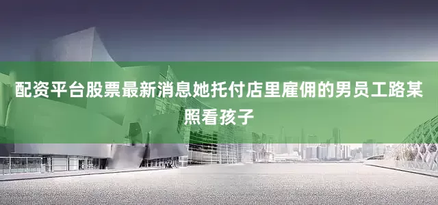 配资平台股票最新消息她托付店里雇佣的男员工路某照看孩子