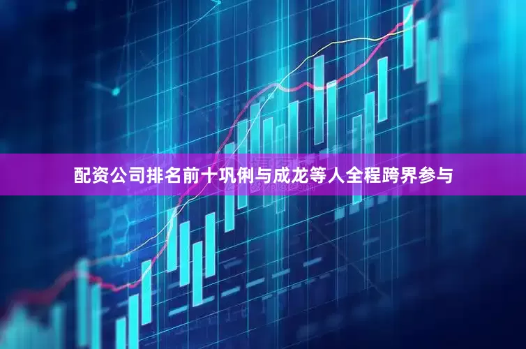 配资公司排名前十巩俐与成龙等人全程跨界参与