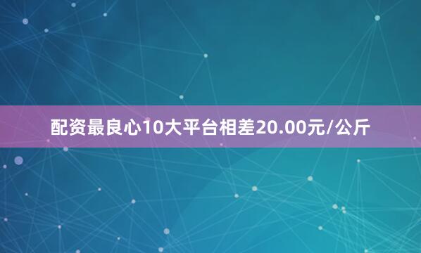 配资最良心10大平台相差20.00元/公斤