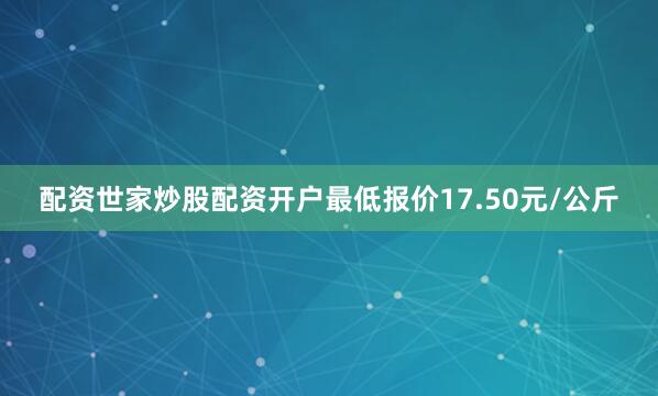 配资世家炒股配资开户最低报价17.50元/公斤